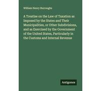 A Treatise on the Law of Taxation as Imposed by the States and Their Municipalities, or Other Subdivisions, and as Exercised by the Government of the ... in the Customs and Internal Revenue