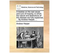 A Treatise On The Real Cause And Cure Of Insanity; In Which The Nature And Distinctions Of This Disease Are Fully Explained, ... By Andrew Harper, ...