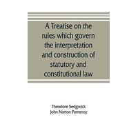 A Treatise On The Rules Which Govern The Interpretation And Construction Of Statutory And Constitutional Law