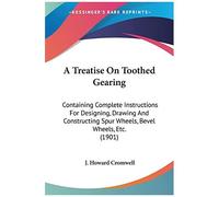 A Treatise On Toothed Gearing: Containing Complete Instructions For Designing, Drawing And Constructing Spur Wheels, Bevel Wheels, Etc.