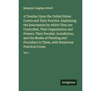 A Treatise Upon the United States Courts and Their Practice. Explaining the Enactments by which They are Controlled, Their Organization and Powers, ... Them, with Numerous Practical Forms: Vol. I