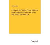 A Tribute To The Priciples, Virtues, Habits And Public Usefulness Of The Irish And Scotch Early Settlers Of Pennsylvania