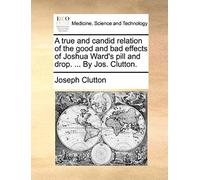 A True And Candid Relation Of The Good And Bad Effects Of Joshua Ward's Pill And Drop. ... By Jos. Clutton.