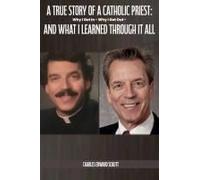 A True Story Of A Catholic Priest: Why I Got In - Why I Got Out - And What I Learned Through It All