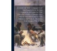 A View Of The Conduct Of The Executive, In The Foreign Affairs Of The United States, Connected With The Mission To The French Republic, During The Yea