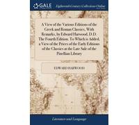 A View Of The Various Editions Of The Greek And Roman Classics, With Remarks, By Edward Harwood, D.D. The Fourth Edition. To Which Is Added, A View Of The Prices Of The Early Editions Of The Classics