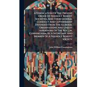 A Vindication Of The Present Order Of Friendly Benefit Societies, And Their General Conduct And Government Defended From The Illiberal Observations ... And Member Of A Friendly Benefit Society