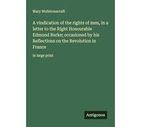 A vindication of the rights of men, in a letter to the Right Honourable Edmund Burke; occasioned by his Reflections on the Revolution in France: in large print