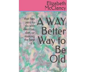 A WAY Better Way to Be Old: that has zero to do with exercise, diet, or making the best of it
