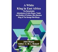 A White King in East Africa The Remarkable Adventures of John Boyes, Trader and Soldier of Fortune, Who Became King of the Savage Wa-Kikuyu