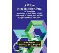 A White King in East Africa The Remarkable Adventures of John Boyes, Trader and Soldier of Fortune, Who Became King of the Savage Wa-Kikuyu