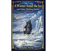 A Winter Amid the Ice, and Other Thrilling Stories - Complete Edition: Classic Adventure Tales of Survival, Exploration, and Courage - A Carefully ... of Jules Verne’s Early Thrilling Stories