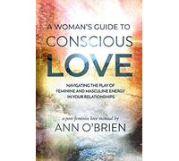 A Woman's Guide to Conscious Love: Navigating the Play of Feminine and Masculine Energy in Your Relationships
