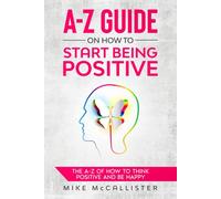 A-Z Guide On How To Start Being Positive: The A-Z Of How To Think Positive And Be Happy