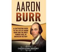 Aaron Burr: A Captivating Guide to the Life of Aaron Burr and the Most Famous Duel in American History