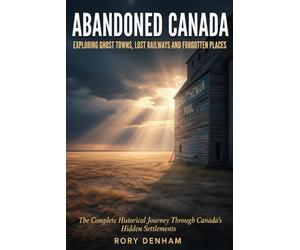 ABANDONED CANADA: Exploring Ghost Towns, Lost Railways, and Forgotten Places: The Complete Historical Journey Through Canada's Hidden Settlements - ... Fishing Villages to Klondike Gold Rush Towns