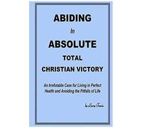 Abiding In Absolute Total Christian Victory: An Irrefutable Case For Living In Perfect Health And Avoiding The Pitfalls Of Life