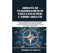 Abilità di funzionamento esecutivo per l'ADHD adulto: Tecniche comprovate per padroneggiare concentrazione, gestione del tempo e strategie organizzative per vincere le sfide dell'ADHD e prosperare