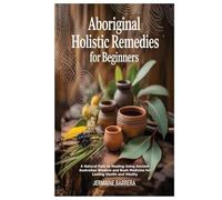 Aboriginal Holistic Remedies for Beginners: A Natural Path to Healing Using Ancient Australian Wisdom and Bush Medicine for Lasting Health and Vitality