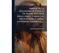 AbrÃ(c)gÃ(c) De La Douloureuse Passion De Notre Seigneur JÃ(c)sus-christ D'après Les MÃ(c)ditations D' Anne-catherine Emmerich, ......