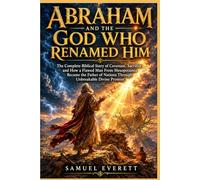 Abraham and the God Who Renamed Him: The Complete Biblical Story of Covenant, Sacrifice, and How a Flawed Man From Mesopotamia Became the Father of Nations Through Unbreakable Divine Promise