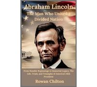 Abraham Lincoln: The Man Who United a Divided Nation: From Humble Beginnings to Immortal Legacy, The Life, Trials, and Triumphs of America’s 16th President