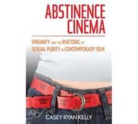 Abstinence Cinema Virginity and the Rhetoric of Sexual Purity in Contemporary Film by Casey Ryan Kelly Casey Ryan Kelly (Auteur)