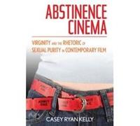 Abstinence Cinema Virginity and the Rhetoric of Sexual Purity in Contemporary Film by Casey Ryan Kelly Casey Ryan Kelly (Auteur)