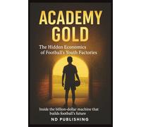 Academy Gold: The Hidden Economics of Football’s Youth Factories: Inside the billion-dollar machine that builds football’s future