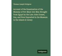 Account of the Examination of the Mummy of Pet-Maut-Ioh-Mes: Brought from Egypt by the Late John Gosset, Esq. and Now Deposited in the Museum in the Island of Jersey