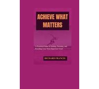 ACHIEVE WHAT MATTERS: A Practical Guide to Setting, Pursuing, and Reaching Your Most Important Goals