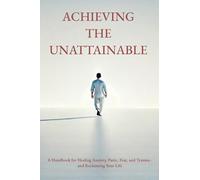 Achieving the Unattainable: A Handbook for Healing Anxiety, Panic, Fear, and Trauma - and Reclaiming Your Life
