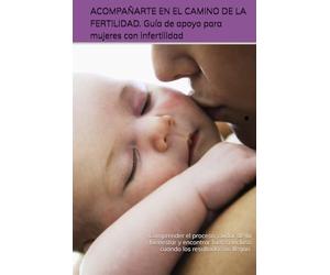 ACOMPAÑARTE EN EL CAMINO DE LA FERTILIDAD. Guía de apoyo para mujeres con infertilidad.: Comprender el proceso, cuidar de tu bienestar y encontrar fuerza incluso cuando los resultados no llegan.