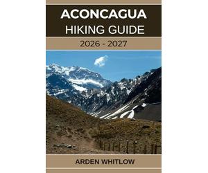 ACONCAGUA HIKING GUIDE 2026 - 2027: Conquer South America’s Highest Peak with Step-by-Step Guidance from Base Camp to Summit