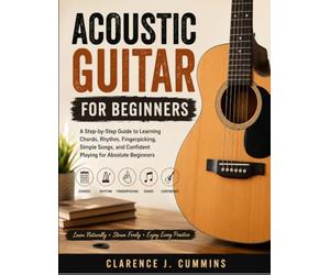 ACOUSTIC GUITAR FOR BEGINNERS: A Step-by-Step Guide to Learning Chords, Rhythm, Fingerpicking, Simple Songs, and Confident Playing for Absolute Beginners