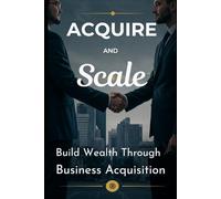 Acquire and Scale: How Modern Entrepreneurs Build Wealth Through Business Acquisition: A Framework for Buying, Growing, and Profiting from Established Businesses Without Starting from Scratch