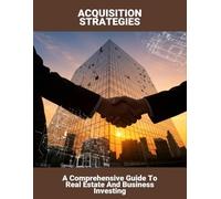 Acquisition Strategies: A Comprehensive Guide To Real Estate And Business Investing