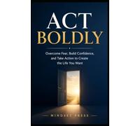 Act Boldly: Overcome Fear, Build Confidence, and Take Action to Create the Life You Want
