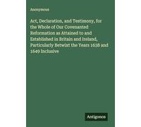 Act, Declaration, and Testimony, for the Whole of Our Covenanted Reformation as Attained to and Established in Britain and Ireland, Particularly Betwixt the Years 1638 and 1649 Inclusive
