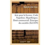 Acte pour la licence. Code Napoléon. Hypothèques. Droit commercial. Principes généraux des sociétés Talon Baptiste-Leon (Auteur)