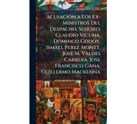 Acusaciã3n A Los Ex-Ministros Del Despacho, Senores Claudio Vicuna, Domingo Godoy, Ismael Perez Montt, Jose M. Valdes Carrera, Jose Francisco Gana, Guillermo Mackenna