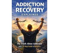 Addiction and Recovery Explained: The Truth About addiction and a 12-Step Guide to Recovery