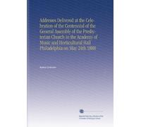 Addresses Delivered at the Celebration of the Centennial of the General Assembly of the Presbyterian Church in the Academy of Music and Horticultural Hall Philadelphia on May 24th 1888
