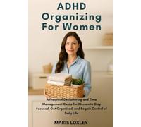 ADHD ORGANIZING FOR WOMEN: A Practical Decluttering and Time Management Guide for Women to Stay Focused, Get Organized, and Regain Control of Daily Life