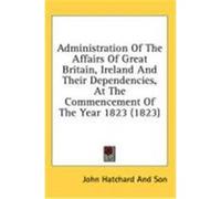 Administration of the Affairs of Great Britain, Ireland and Their Dependencies, at the Commencement of the Year 1823 (1823) John Hatchard and Son, Hatchard And Son (Auteur)