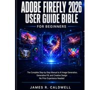 ADOBE FIREFLY 2026 USER GUIDE BIBLE FOR BEGINNERS: The Complete Step-by-Step Manual to AI Image Generation, Generative Fill, and Creative Design No Prior Experience Needed