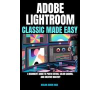 Adobe Lightroom Classic Made Easy: A Beginner’s Guide to Photo Editing, Color Grading, and Creative Mastery