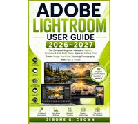 ADOBE LIGHTROOM USER GUIDE 2026-2027: The Complete Beginner Manual to Master, Organize & Edit RAW Photo Apply AI Editing Tool, Create Image Workflow, Stunning Photography With Tips & Tricks