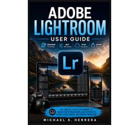 ADOBE LIGHTROOM USER GUIDE: The Complete Step-By-Step Manual to Master Photo Organization, Non-Destructive Editing, Cloud Storage, & Creative Workflows