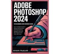 Adobe Photoshop 2024 For Beginners And Advanced Users: Your Complete Guide To Mastering Illustration With New Features, Updated Tools, And Easy Shortcuts For Every Skill Level